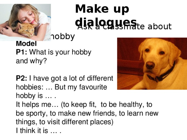 Make up dialogues  Ask a classmate about his/her hobby Model P1: What is your hobby and why? P2: I have got a lot of different hobbies: … But my favourite hobby is … . It helps me… (to keep fit, to be healthy, to be sporty, to make new friends, to learn new things, to visit different places) I think it is … . 