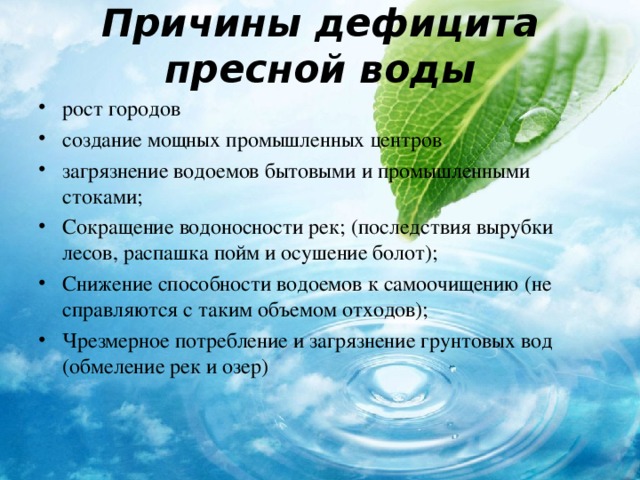 Причины дефицита пресной воды рост городов создание мощных промышленных центров загрязнение водоемов бытовыми и промышленными стоками; Сокращение водоносности рек; (последствия вырубки лесов, распашка пойм и осушение болот); Снижение способности водоемов к самоочищению (не справляются с таким объемом отходов); Чрезмерное потребление и загрязнение грунтовых вод (обмеление рек и озер) 
