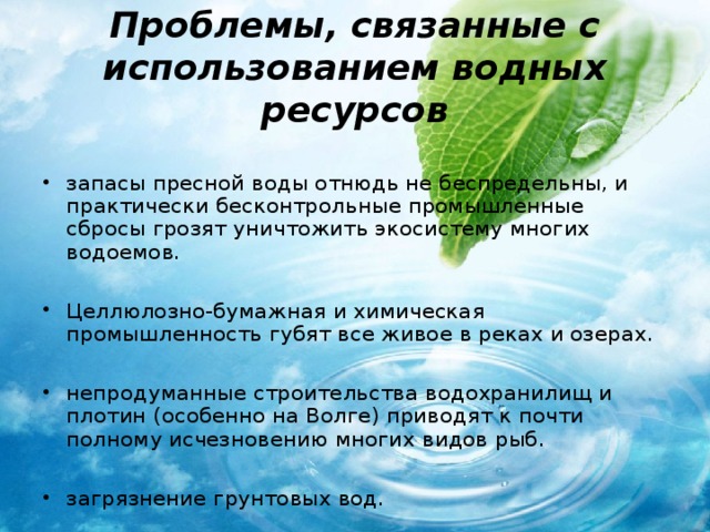 Проблемы, связанные с использованием водных ресурсов запасы пресной воды отнюдь не беспредельны, и практически бесконтрольные промышленные сбросы грозят уничтожить экосистему многих водоемов.  Целлюлозно-бумажная и химическая промышленность губят все живое в реках и озерах.  непродуманные строительства водохранилищ и плотин (особенно на Волге) приводят к почти полному исчезновению многих видов рыб.  загрязнение грунтовых вод. 