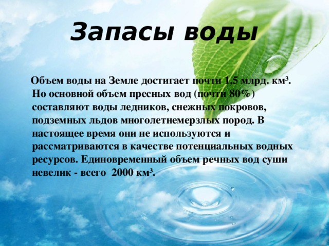 Запасы воды  Объем воды на Земле достигает почти 1,5 млрд. км ³ . Но основной объем пресных вод (почти 80%) составляют воды ледников, снежных покровов, подземных льдов многолетнемерзлых пород. В настоящее время они не используются и рассматриваются в качестве потенциальных водных ресурсов. Единовременный объем речных вод суши невелик - всего 2000 км ³ . 
