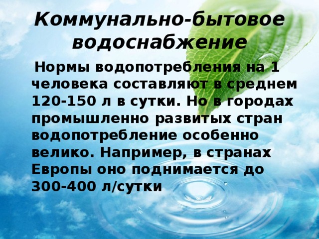 Коммунально-бытовое водоснабжение  Нормы водопотребления на 1 человека составляют в среднем 120-150 л в сутки. Но в городах промышленно развитых стран водопотребление особенно велико. Например, в странах Европы оно поднимается до 300-400 л/сутки 
