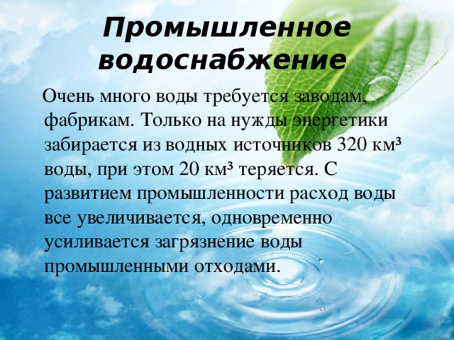  Промышленное водоснабжение     Очень много воды требуется заводам, фабрикам. Только на нужды энергетики забирается из водных источников 320 км ³ воды, при этом 20 км ³ теряется. С развитием промышленности расход воды все увеличивается, одновременно усиливается загрязнение воды промышленными отходами. 