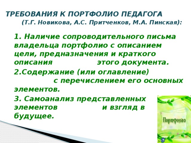 ТРЕБОВАНИЯ К ПОРТФОЛИО ПЕДАГОГА (Т.Г. Новикова, А.С. Притченков, М.А. Пинская):  1. Наличие сопроводительного письма владельца портфолио с описанием цели, предназначения и краткого описания этого документа.  2.Содержание (или оглавление) с перечислением его основных элементов.  3. Самоанализ представленных элементов и взгляд в будущее.
