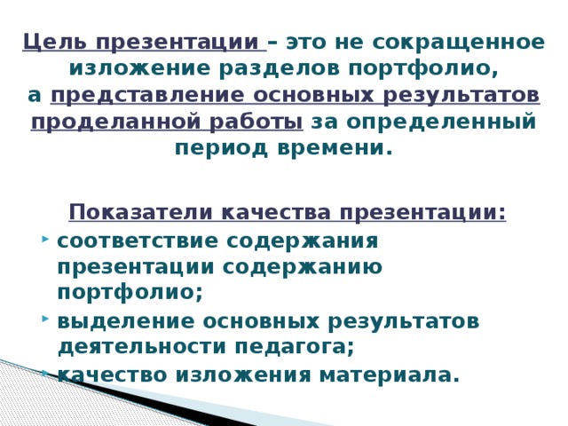 Цель презентации – это не сокращенное изложение разделов портфолио, а  представление основных результатов проделанной работы  за определенный период времени.   Показатели качества презентации: