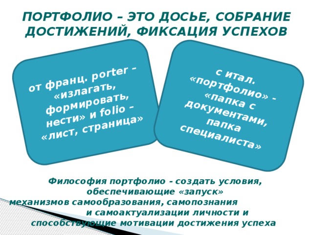 от франц. рorter – «излагать, формировать, нести» и folio – «лист, страница» с итал. «портфолио» - «папка с документами, папка специалиста» ПОРТФОЛИО – ЭТО ДОСЬЕ, СОБРАНИЕ ДОСТИЖЕНИЙ, ФИКСАЦИЯ УСПЕХОВ Философия портфолио - создать условия, обеспечивающие «запуск» механизмов самообразования, самопознания и самоактуализации личности и способствующие мотивации достижения успеха