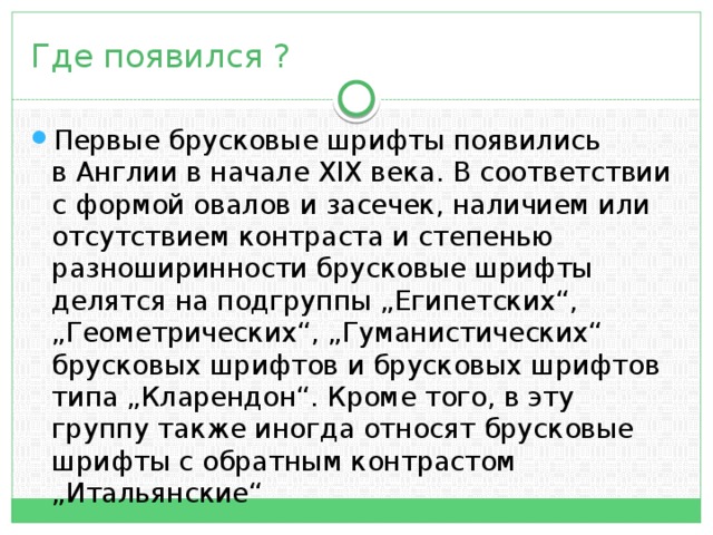 Где появился ? Первые брусковые шрифты появились в Англии в начале XIX века. В соответствии с формой овалов и засечек, наличием или отсутствием контраста и степенью разноширинности брусковые шрифты делятся на подгруппы „Египетских“, „Геометрических“, „Гуманистических“ брусковых шрифтов и брусковых шрифтов типа „Кларендон“. Кроме того, в эту группу также иногда относят брусковые шрифты с обратным контрастом „Итальянские“ 