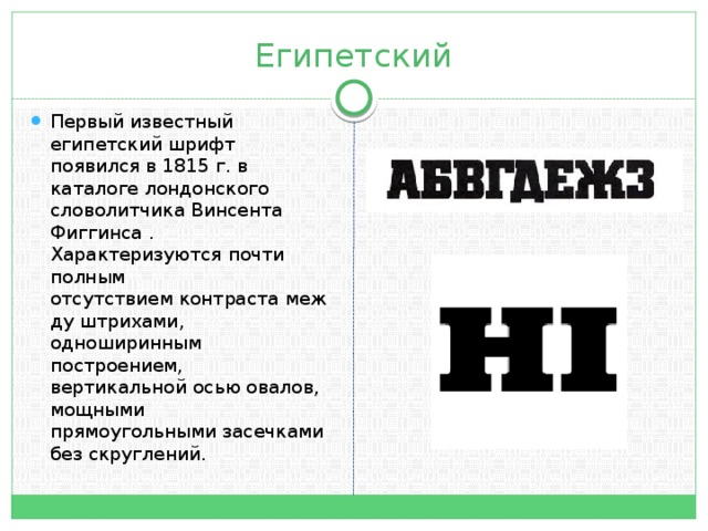 Египетский Первый известный египетский шрифт появился в 1815 г. в каталоге лондонского словолитчика Винсента Фиггинса . Характеризуются почти полным отсутствием контраста между штрихами, одноширинным построением, вертикальной осью овалов, мощными прямоугольными засечками без скруглений.  