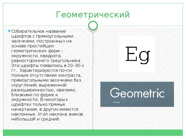 Геометрический Собирательное название шрифтов c прямоугольными засечками, построенных на основе простейших геометрических форм – окружности, квадрата, равностороннего треугольника. Эти шрифты появились в 20–30-х гг. Характеризуются почти полным отсутствием контраста, прямоугольными засечками без скруглений, выраженной разноширинностью, овалами, близкими по форме к окружности. В некоторых шрифтах только прямые начертания, в других имеются наклонные. Угол наклона знаков небольшой и средний.  