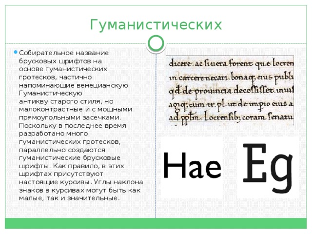 Гуманистических Собирательное название брусковых шрифтов на основе гуманистических гротесков, частично напоминающие венецианскую Гуманистическую антикву старого стиля, но малоконтрастные и с мощными прямоугольными засечками. Поскольку в последнее время разработано много гуманистических гротесков, параллельно создаются гуманистические брусковые шрифты. Как правило, в этих шрифтах присутствуют настоящие курсивы. Углы наклона знаков в курсивах могут быть как малые, так и значительные.  
