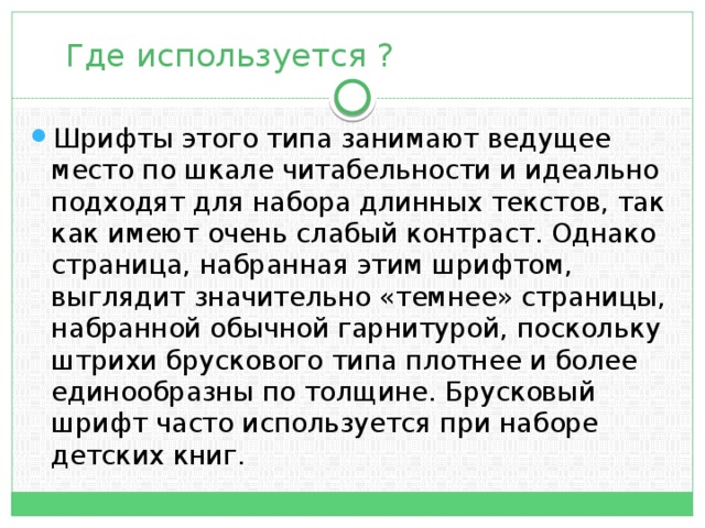  Где используется ? Шрифты этого типа занимают ведущее место по шкале читабельности и идеально подходят для набора длинных текстов, так как имеют очень слабый контраст. Однако страница, набранная этим шрифтом, выглядит значитель­но «темнее» страницы, набранной обычной гарнитурой, поскольку штри­хи брускового типа плотнее и более единообразны по толщине. Брусковый шрифт ча­сто используется при наборе детских книг. 