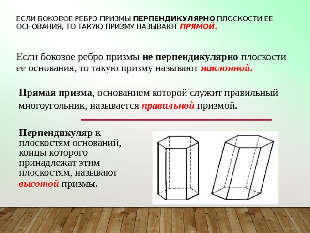 Если боковое ребро призмы перпендикулярно плоскости ее основания, то такую призму называют прямой . Если боковое ребро призмы не перпендикулярно плоскости ее основания, то такую призму называют наклонной .   Прямая призма ,  основанием которой служит правильный многоугольник, называется правильной призмой . Перпендикуляр к плоскостям оснований, концы которого принадлежат этим плоскостям, называют высотой  призмы.  