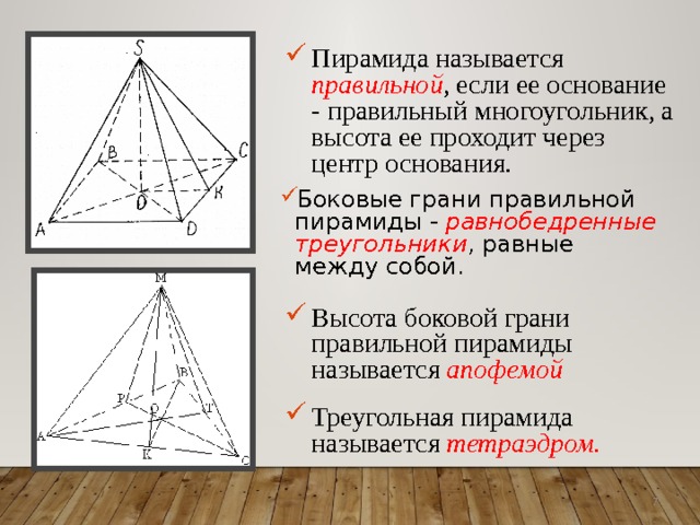 Пирамида называется правильной , если ее основание - правильный многоугольник, а высота ее проходит через центр основания. Боковые грани правильной пирамиды - равнобедренные треугольники , равные между собой. Высота боковой грани правильной пирамиды называется апофемой  Треугольная пирамида называется тетраэдром.  