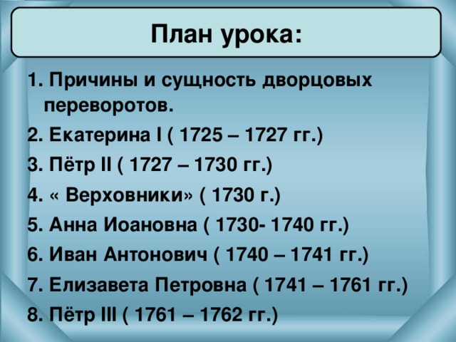 План урока: 1. Причины и сущность дворцовых переворотов. 2. Екатерина I ( 1725 – 1727 гг.) 3. Пётр II ( 1727 – 1730 гг.) 4. « Верховники» ( 1730 г.) 5. Анна Иоановна ( 1730- 1740 гг.) 6. Иван Антонович ( 1740 – 1741 гг.) 7. Елизавета Петровна ( 1741 – 1761 гг.) 8. Пётр III ( 1761 – 1762 гг.)  