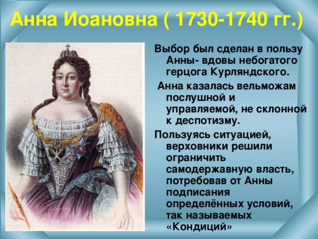 Анна Иоановна ( 1730-1740 гг.) Выбор был сделан в пользу Анны- вдовы небогатого герцога Курляндского.  Анна казалась вельможам послушной и управляемой, не склонной к деспотизму. Пользуясь ситуацией, верховники решили ограничить самодержавную власть, потребовав от Анны подписания определённых условий, так называемых «Кондиций»  