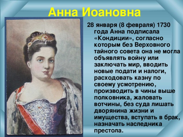 Анна Иоановна 28 января (8 февраля) 1730 года Анна подписала «Кондиции», согласно которым без Верховного тайного совета она не могла объявлять войну или заключать мир, вводить новые подати и налоги, расходовать казну по своему усмотрению, производить в чины выше полковника, жаловать вотчины, без суда лишать дворянина жизни и имущества, вступать в брак, назначать наследника престола.  
