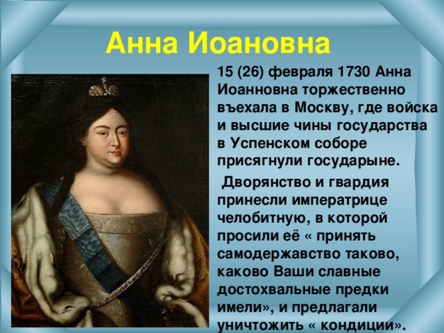 Анна Иоановна  15 (26) февраля 1730 Анна Иоанновна торжественно въехала в Москву, где войска и высшие чины государства в Успенском соборе присягнули государыне.  Дворянство и гвардия принесли императрице челобитную, в которой просили её « принять самодержавство таково, каково Ваши славные достохвальные предки имели», и предлагали уничтожить « кондиции».  
