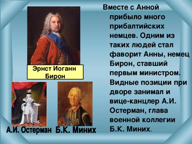 Вместе с Анной прибыло много прибалтийских немцев. Одним из таких людей стал фаворит Анны, немец Бирон, ставший первым министром. Видные позиции при дворе занимал и вице-канцлер А.И. Остерман, глава военной коллегии Б.К. Миних . Эрнст Иоганн Бирон 