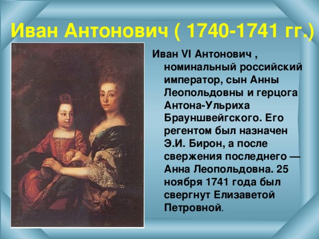 Иван Антонович ( 1740-1741 гг.) Иван VI Антонович , номинальный российский император, сын Анны Леопольдовны и герцога Антона-Ульриха Брауншвейгского. Его регентом был назначен Э.И. Бирон, а после свержения последнего — Анна Леопольдовна. 25 ноября 1741 года был свергнут Елизаветой Петровной . 