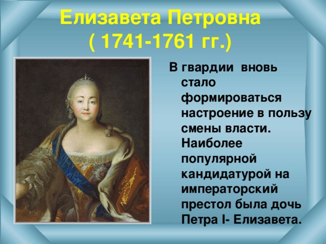 Елизавета Петровна  ( 1741-1761 гг.) В гвардии вновь стало формироваться настроение в пользу смены власти. Наиболее популярной кандидатурой на императорский престол была дочь Петра I - Елизавета.  