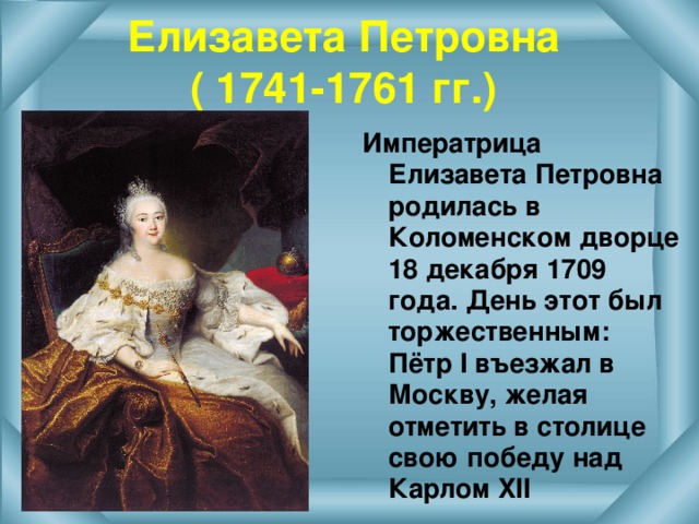 Елизавета Петровна  ( 1741-1761 гг.) Императрица Елизавета Петровна родилась в Коломенском дворце 18 декабря 1709 года. День этот был торжественным: Пётр I въезжал в Москву, желая отметить в столице свою победу над Карлом XII  