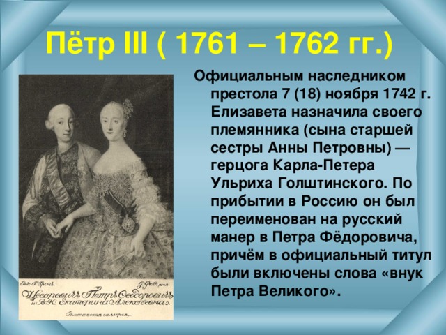 Пётр III ( 1761 – 1762 гг.) Официальным наследником престола 7 (18) ноября 1742 г. Елизавета назначила своего племянника (сына старшей сестры Анны Петровны) — герцога Карла-Петера Ульриха Голштинского. По прибытии в Россию он был переименован на русский манер в Петра Фёдоровича, причём в официальный титул были включены слова «внук Петра Великого».  