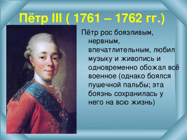 Пётр III ( 1761 – 1762 гг.) Пётр рос боязливым, нервным, впечатлительным, любил музыку и живопись и одновременно обожал всё военное (однако боялся пушечной пальбы; эта боязнь сохранилась у него на всю жизнь) 