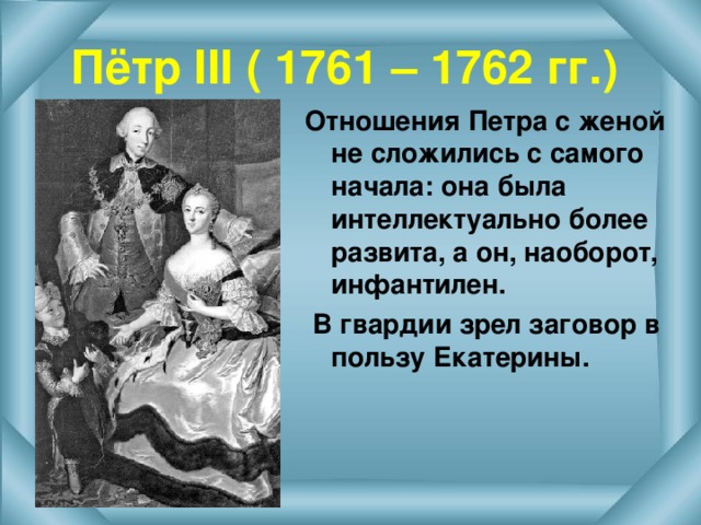 Пётр III ( 1761 – 1762 гг.) Отношения Петра с женой не сложились с самого начала: она была интеллектуально более развита, а он, наоборот, инфантилен.  В гвардии зрел заговор в пользу Екатерины. 