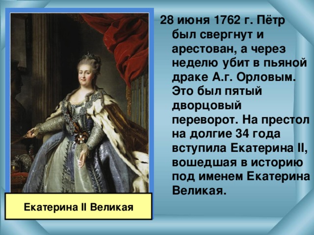 28 июня 1762 г. Пётр был свергнут и арестован, а через неделю убит в пьяной драке А.г. Орловым. Это был пятый дворцовый переворот. На престол на долгие 34 года вступила Екатерина II , вошедшая в историю под именем Екатерина Великая.  Екатерина II Великая 