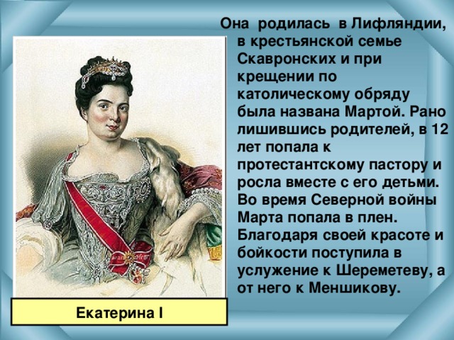 Она родилась в Лифляндии, в крестьянской семье Скавронских и при крещении по католическому обряду была названа Мартой. Рано лишившись родителей, в 12 лет попала к протестантскому пастору и росла вместе с его детьми. Во время Северной войны Марта попала в плен. Благодаря своей красоте и бойкости поступила в услужение к Шереметеву, а от него к Меншикову.  Екатерина I 