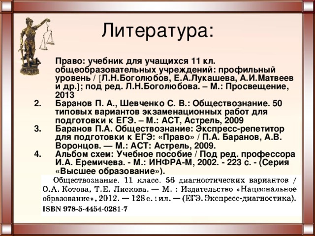 Литература: Право: учебник для учащихся 11 кл. общеобразовательных учреждений: профильный уровень /  Л.Н.Боголюбов, Е.А.Лукашева, А.И.Матвеев и др.  ; под ред. Л.Н.Боголюбова. – М.: Просвещение, 2013 Баранов П. А., Шевченко С. В.: Обществознание. 50 типовых вариантов экзаменационных работ для подготовки к ЕГЭ. – М.: АСТ, Астрель, 2009 Баранов П.А. Обществознание: Экспресс-репетитор для подготовки к ЕГЭ: «Право» / П.А. Баранов, А.В. Воронцов. — М.: ACT: Астрель, 2009. Альбом схем: Учебное пособие / Под ред. профессора И.А. Еремичева. - М.: ИНФРА-М, 2002. - 223 с. - (Серия «Высшее образование»).  