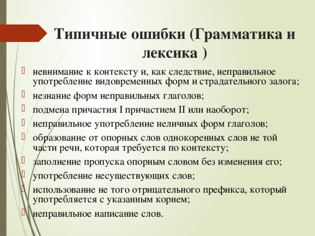 Типичные ошибки (Грамматика и лексика ) невнимание к контексту и, как следствие, неправильное употребление видовременных форм и страдательного залога; незнание форм неправильных глаголов; подмена причастия I причастием II или наоборот; неправильное употребление неличных форм глаголов; образование от опорных слов однокоренных слов не той части речи, которая требуется по контексту; заполнение пропуска опорным словом без изменения его; употребление несуществующих слов; использование не того отрицательного префикса, который употребляется с указанным корнем; неправильное написание слов. 