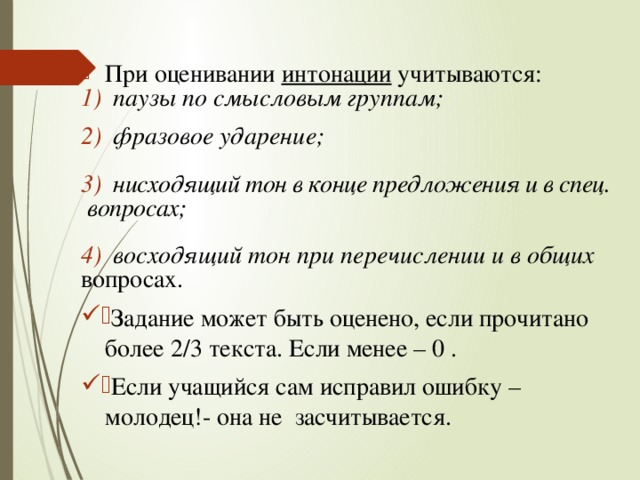 При оценивании интонации учитываются: паузы по смысловым группам;   фразовое ударение;  нисходящий тон в конце предложения и в спец.  вопросах;  восходящий тон при перечислении и в общих  вопросах. Задание может быть оценено, если прочитано более 2/3 текста. Если менее – 0 . Если учащийся сам исправил ошибку – молодец!- она не засчитывается. 
