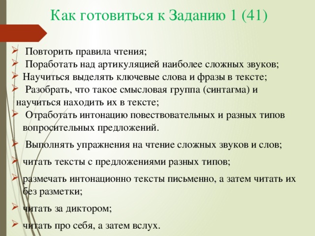 Как готовиться к Заданию 1 (41)  Повторить правила чтения;  Поработать над артикуляцией наиболее сложных звуков; Научиться выделять ключевые слова и фразы в тексте;  Разобрать, что такое смысловая группа (синтагма) и  научиться находить их в тексте;  Отработать интонацию повествовательных и разных типов вопросительных предложений.  Выполнять упражнения на чтение сложных звуков и слов; читать тексты с предложениями разных типов; размечать интонационно тексты письменно, а затем читать их без разметки; читать за диктором; читать про себя, а затем вслух. 