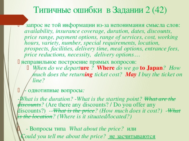 Типичные ошибки в Задании 2 (42)  запрос не той информации из-за непонимания смысла слов: availability, insurance coverage, duration, dates, discounts, price range, payment options, range of services, cost, working hours, variety, number, special requirements, location, prospects, facilities, delivery time, meal options, entrance fees, price reductions, necessity, delivery options …  неправильное построение прямых вопросов: When do we depart ure ? Where do we go to Japan ? How much does the return ing  ticket cost? May I buy the ticket on line? When do we depart ure ? Where do we go to Japan ? How much does the return ing  ticket cost? May I buy the ticket on line? - однотипные вопросы : -What is the duration? -What is the starting point? What are the discounts ? (Are there any discounts? / Do you offer any discounts?) -- What is the price ? (How much does it cost?) - What is the location ? (Where is it situated/located?)   - Вопросы типа What about the price? или  Could you tell me about the price? не засчитываются 