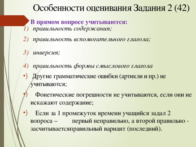Особенности оценивания Задания 2 (42) В прямом вопросе учитываются: правильность содержания;   правильность вспомогательного глагола;  инверсия;  правильность формы смыслового глагола  Другие грамматические ошибки (артикли и пр.) не учитываются;  Фонетические погрешности не учитыва ются , если они не искажают содержание;  Если за 1 промежуток времени учащийся задал 2 вопроса – первый неправильно, а второй правильно - засчитыва ется  правильный вариант (последний). 