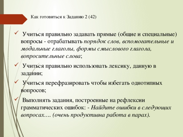 Как готовиться к Заданию 2 (42)    Учиться правильно задавать прямые (общие и специальные) вопросы - отрабатывать порядок слов, вспомогательные и модальные глаголы, формы смыслового глагола, вопросительные слова ;  Учиться правильно использовать лексику, данную в задании;  Учиться перефразировать чтобы избегать однотипных вопросов;  Выполнять задания, построенные на рефлексии грамматических ошибок: - Найдите ошибки в следующих вопросах…. (очень продуктивна работа в парах). 