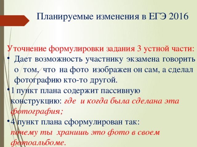 Планируемые изменения в ЕГЭ  2016 Уточнение формулировки задания 3 устной  части: Дает возможность участнику экзамена говорить о том,  что  на фото  изображен он сам, а сделал  фотографию кто-то  другой. 1  пункт плана содержит пассивную  конструкцию:  где и когда была сделана эта  фотография; 4 пункт плана сформулирован так: почему ты хранишь это фото в своем  фотоальбоме. 