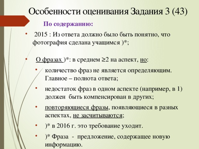 Особенности оценивания Задания 3 (43)  По содержанию:  2015 : Из ответа должно было быть понятно, что фотография сделана учащимся )*;  О фразах )*: в среднем ≥2 на аспект, но : количество фраз не является определяющим. Главное – полнота ответа; недостаток фраз в одном аспекте (например, в 1) должен быть компенсирован в других; повторяющиеся фразы , появляющиеся в разных аспектах, не засчитываются ; )* в 2016 г. это требование уходит. )* Фраза - предложение, содержащее новую информацию. количество фраз не является определяющим. Главное – полнота ответа; недостаток фраз в одном аспекте (например, в 1) должен быть компенсирован в других; повторяющиеся фразы , появляющиеся в разных аспектах, не засчитываются ; )* в 2016 г. это требование уходит. )* Фраза - предложение, содержащее новую информацию. 