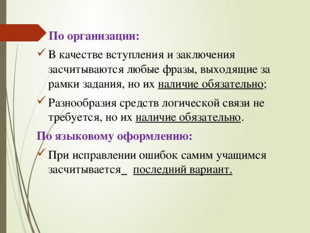  По организации: В качестве вступления и заключения засчитываются любые фразы, выходящие за рамки задания, но их наличие обязательно ; Разнообразия средств логической связи не требуется, но их наличие обязательно . По языковому оформлению: При исправлении ошибок самим учащимся засчитывается   последний вариант. 