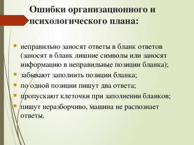 Ошибки организационного и психологического плана: неправильно заносят ответы в бланк ответов (заносят в бланк лишние символы или заносят информацию в неправильные позиции бланка); забывают заполнить позиции бланка; по одной позиции пишут два ответа; пропускают клеточки при заполнении бланков; пишут неразборчиво, машина не распознает ответы. 