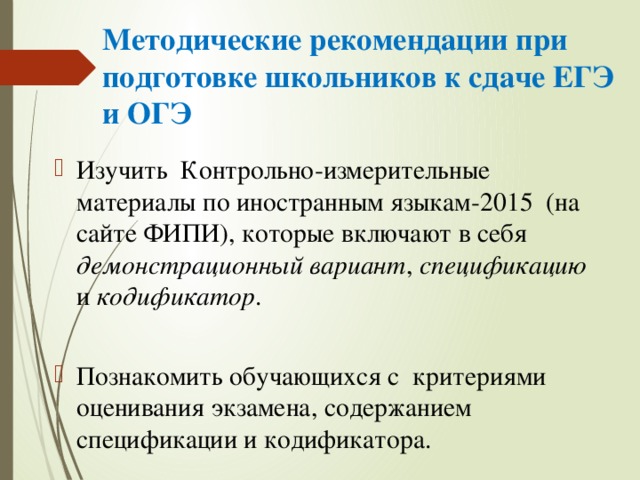 Методические рекомендации при подготовке школьников к сдаче ЕГЭ и ОГЭ Изучить Контрольно-измерительные материалы по иностранным языкам-2015 (на сайте ФИПИ), которые включают в себя демонстрационный вариант , спецификацию и кодификатор . Познакомить обучающихся с критериями оценивания экзамена, содержанием спецификации и кодификатора. 