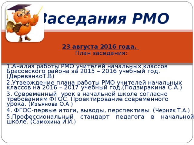 Заседания РМО 23 августа 2016 года.  План заседания: 1.Анализ работы РМО учителей начальных классов Брасовского района за 2015 – 2016 учебный год.( ДеревянкоТ.В) 2.Утверждение плана работы РМО учителей начальных классов на 2016 – 2017 учебный год.(Подзиракина С.А.) 3. Современный урок в начальной школе согласно требованиям ФГОС. Проектирование современного урока. ( Изъянова О.А.) 4. ФГОС-первые итоги, выводы, перспективы. ( Черняк Т.А.) 5. Профессиональный стандарт педагога в начальной школе. ( Самохина И.И.) 
