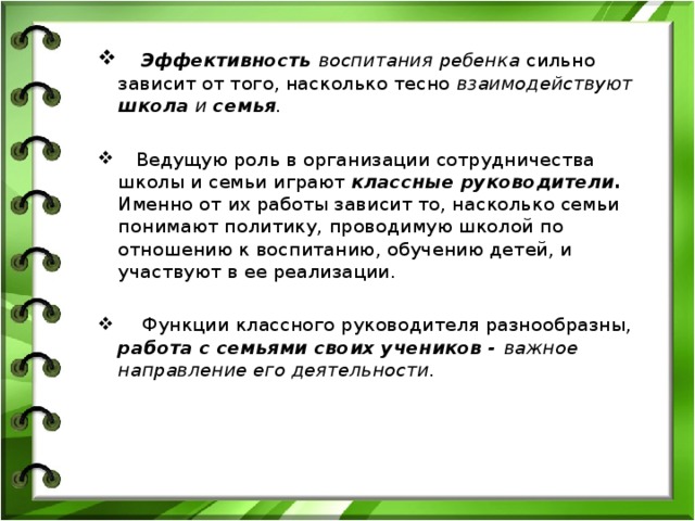  Эффективность воспитания ребенка сильно зависит от того, насколько тесно взаимодействуют школа и семья .   Ведущую роль в организации сотрудничества школы и семьи играют классные руководители. Именно от их работы зависит то, насколько семьи понимают политику, проводимую школой по отношению к воспитанию, обучению детей, и участвуют в ее реализации.  Функции классного руководителя разнообразны, работа с семьями своих учеников - важное направление его деятельности. 