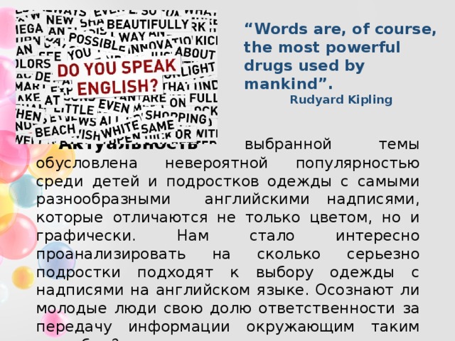 “ Words are, of course, the most powerful drugs used by mankind”.   Rudyard Kipling Актуальность выбранной темы обусловлена невероятной популярностью среди детей и подростков одежды с самыми разнообразными английскими надписями, которые отличаются не только цветом, но и графически. Нам стало интересно проанализировать на сколько серьезно подростки подходят к выбору одежды с надписями на английском языке. Осознают ли молодые люди свою долю ответственности за передачу информации окружающим таким способом? 