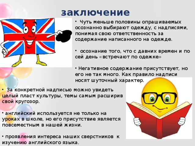 заключение   Чуть меньше половины опрашиваемых осознанно выбирают одежду, с надписями, понимая свою ответственность за содержание написанного на одежде.  осознание того, что с давних времен и по сей день «встречают по одежке»  Негативное содержание присутствует, но его не так много. Как правило надписи носят шуточный характер.  За конкретной надписью можно увидеть целый пласт культуры, темы самым расширив свой кругозор.  английский используется не только на уроках в школе, но его присутствие является повсеместным в нашей жизни.  проявления интереса наших сверстников к изучению английского языка. 