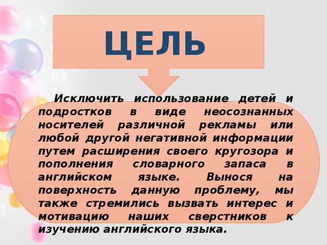 ЦЕЛЬ  Исключить использование детей и подростков в виде неосознанных носителей различной рекламы или любой другой негативной информации путем расширения своего кругозора и пополнения словарного запаса в английском языке. Вынося на поверхность данную проблему, мы также стремились вызвать интерес и мотивацию наших сверстников к изучению английского языка. 