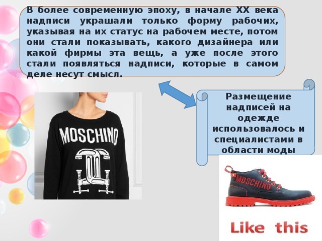 В более современную эпоху, в начале XX века надписи украшали только форму рабочих, указывая на их статус на рабочем месте, потом они стали показывать, какого дизайнера или какой фирмы эта вещь, а уже после этого стали появляться надписи, которые в самом деле несут смысл. Размещение надписей на одежде использовалось и специалистами в области моды 