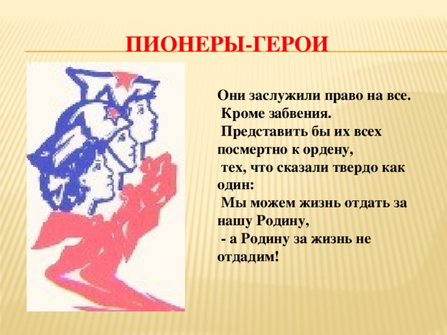 Пионеры-герои Они заслужили право на все.  Кроме забвения.   Представить бы их всех посмертно к ордену,  тех, что сказали твердо как один:  Мы можем жизнь отдать за нашу Родину,  - а Родину за жизнь не отдадим!