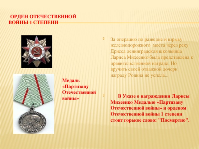 орден Отечественной войны 1 степени За операцию по разведке и взрыву железнодорожного моста через реку Дрисса ленинградская школьница Лариса Михеенко была представлена к правительственной награде. Но вручить своей отважной дочери награду Родина не успела...  В Указе о награждении Ларисы Михеенко Медалью «Партизану Отечественной войны» и орденом Отечественной войны 1 степени стоит горькое слово: 