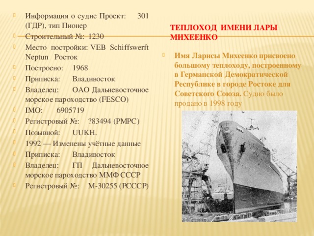 Информация о судне Проект:  301 (ГДР), тип Пионер Строительный №:  1230 Место постройки:  VEB Schiffswerft Neptun Росток Построено:  1968 Приписка:  Владивосток Владелец:  ОАО Дальневосточное морское пароходство (FESCO) IMO:  6905719 Регистровый №:  ?83494 (РМРС) Позывной:  UUKH. 1992 — Изменены учётные данные Приписка:  Владивосток Владелец:  ГП Дальневосточное морское пароходство ММФ СССР Регистровый №:  М-30255 (РСССР) Теплоход имени Лары Михеенко Имя Ларисы Михеенко присвоено большому теплоходу, построенному в Германской Демократической Республике в городе Ростоке для Советского Союза. Судно было продано в 1998 году